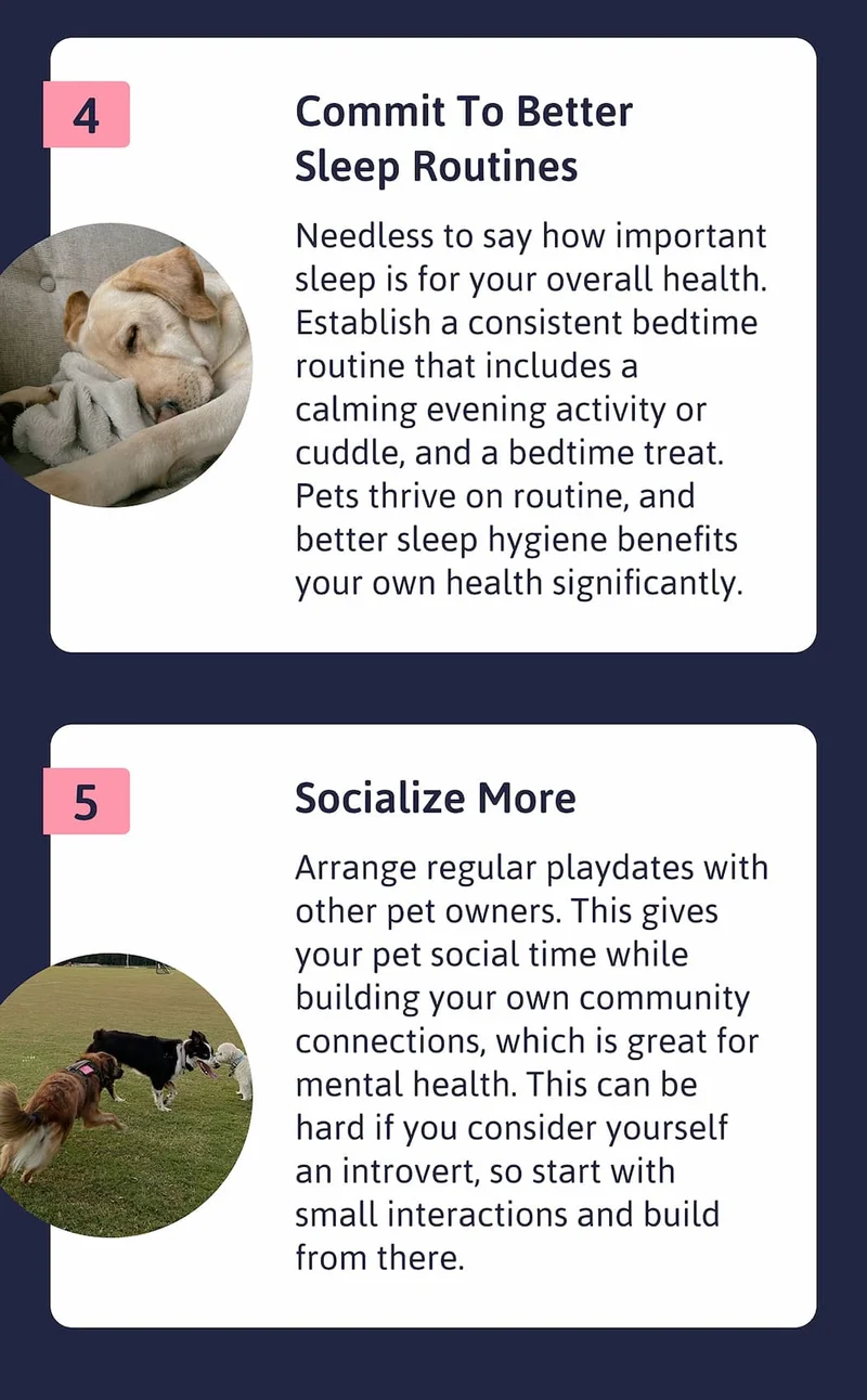 4. Commit to better sleep routines Needless to say how important sleep is for your overall health. Establish a consistent bedtime routine that includes a calming evening activity or cuddle, and a bedtime treat. Pets thrive on routine, and better sleep hygiene benefits your own health significantly.  5. Socialize more Arrange regular playdates with other pet owners. This gives your pet social time while building your own community connections, which is great for mental health. This can be hard if you consider yourself an introvert, so start with small interactions and build from there.