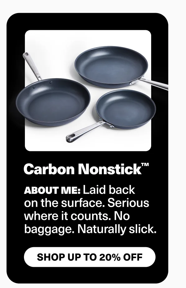 Carbon nonstick | About me: laid back on the surface. Serious where it counts. No baggage. Naturally slick.
