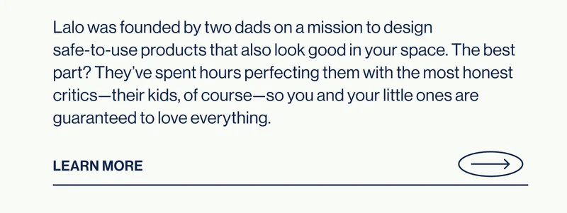 Lalo was founded by two dads on a mission to design  safe-to-use products that also look good in your space.&nbsp;The best part? They’ve spent hours perfecting them with the most honest critics—their kids, of course—so you and your little ones are guaranteed to love everything. Learn More