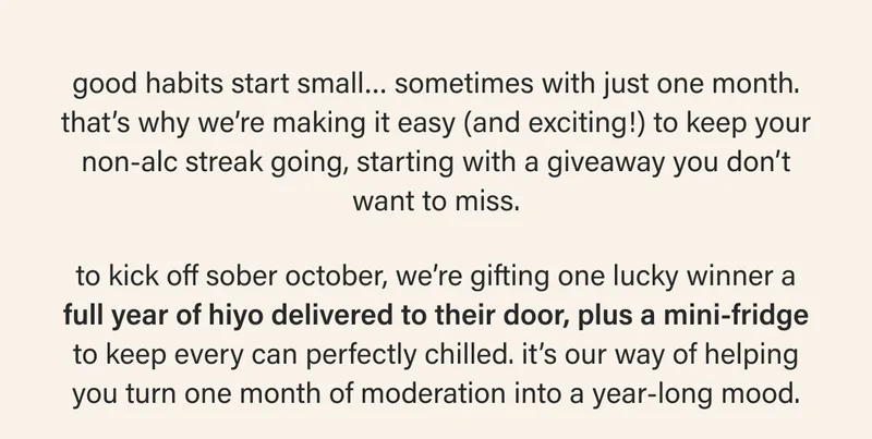 good habits start small… sometimes with just one month. that’s why we’re making it easy (and exciting!) to keep your non-alc streak going, starting with a giveaway you don’t want to miss. to kick off sober october, we’re gifting one lucky winner a full year of hiyo delivered to their door, plus a mini-fridge to keep every can perfectly chilled. it’s our way of helping you turn one month of moderation into a year-long mood.