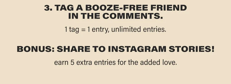 3. TAG A BOOZE-FREE FRIEND IN THE COMMENTS. 1 tag = 1 entry, unlimited entries. BONUS: SHARE TO INSTAGRAM STORIES! earn 5 extra entries for the added love.