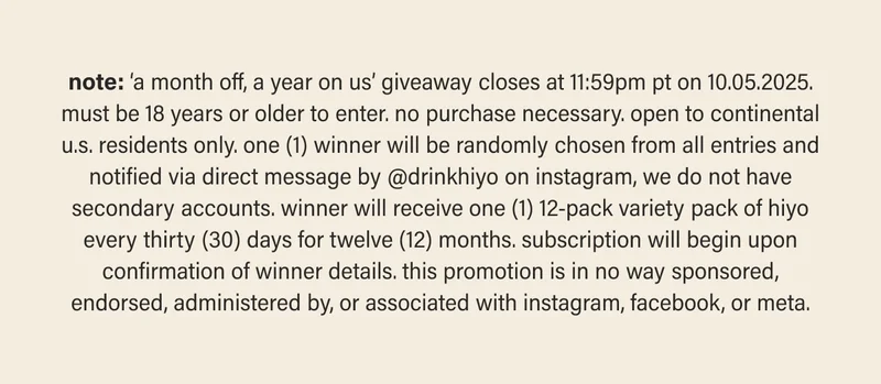 note: ‘a month off, a year on us’ giveaway closes at 11:59pm pt on 10.05.2025. must be 18 years or older to enter. no purchase necessary. open to continental u.s. residents only. one (1) winner will be randomly chosen from all entries and notified via direct message by @drinkhiyo on instagram, we do not have secondary accounts. winner will receive one (1) 12-pack variety pack of hiyo every thirty (30) days for twelve (12) months. subscription will begin upon confirmation of winner details. this promotion is in no way sponsored, endorsed, administered by, or associated with instagram, facebook, or meta.