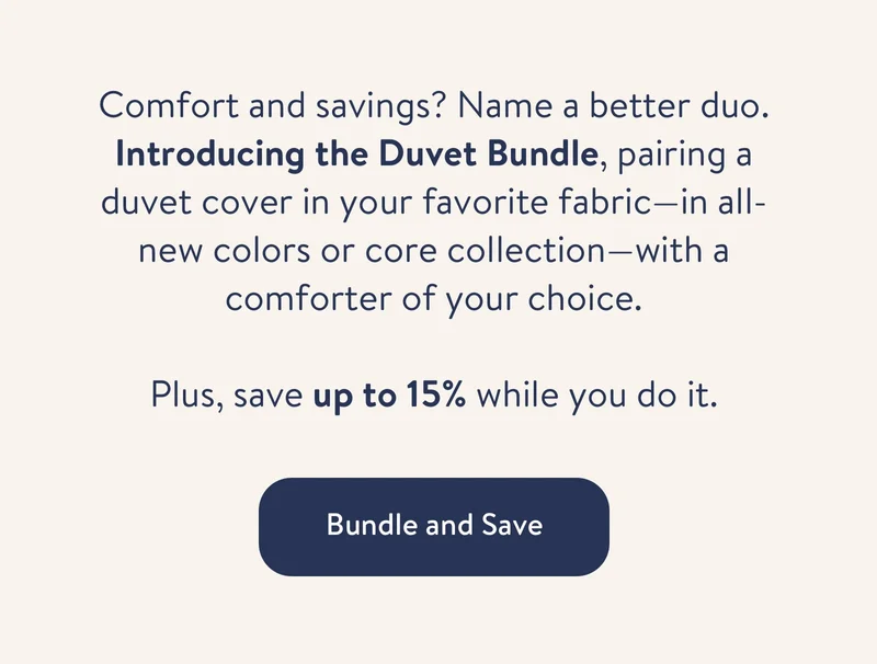 Comfort and savings? Name a better duo. Introducing the Duvet Bundle, pairing a duvet cover in your favorite fabric—in all-new colors or core collection—with a comforter of your choice. Plus, save up to 15% while you do it. Bundle and save.