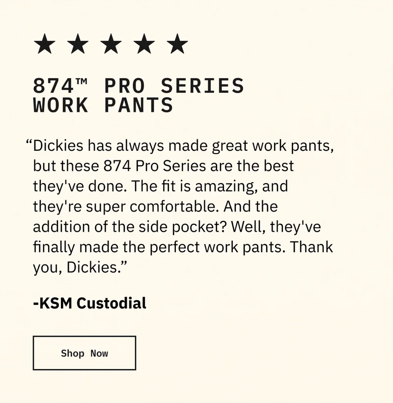 874 Pro Series. "Dickies has always made great work pants, but these 874 Pro Series are the best they've done. The fit is amazing, and they're super comfortable. And the addition of the side pocket? Well, they've finally made teh perfect work pants. Thank you, Dickies." KSM Custodial Shop Now.
