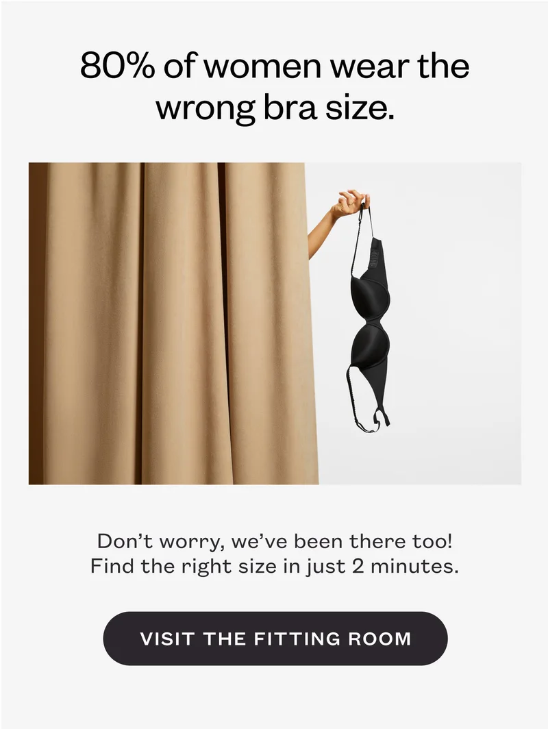 80% of women wear the wrong bra size. Don’t worry, we’ve been there too! Find the right size in just 2 minutes. Visit the Fitting Room