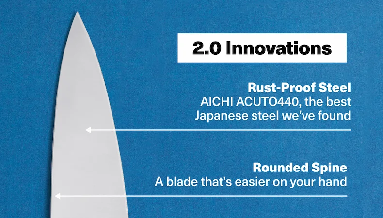 2.0 Innovations. Rust-Proof Steel AICHI ACUTO440, the best Japanese steel we’ve found. Rounded Spine: A blade that’s easier on your hand