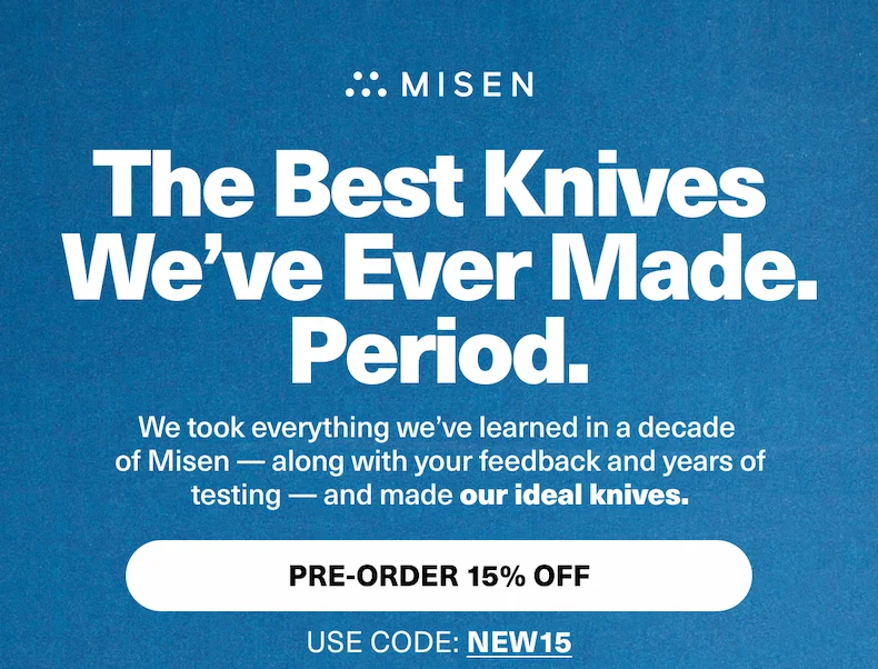 The Best Knives  We’ve Ever Made. Period. We took everything we’ve learned in a decade  of Misen — along with your feedback and years of testing — and made our ideal knives. PRE-ORDER 15% OFF USE CODE: discount code