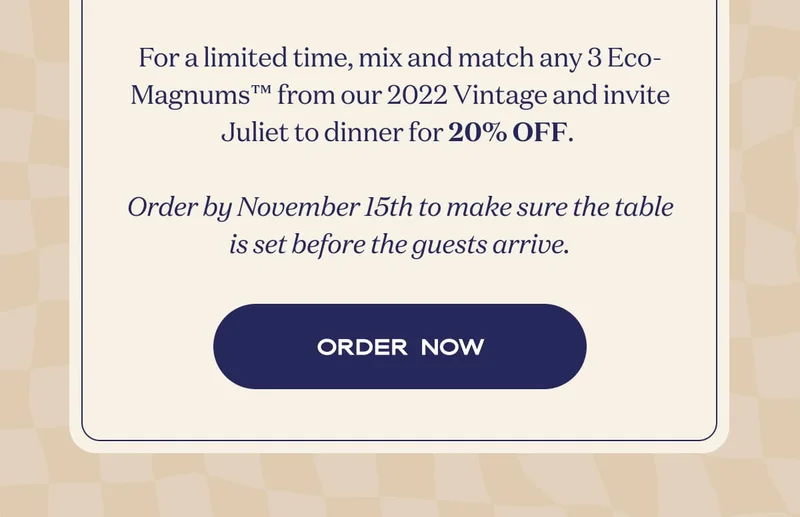 For a limited time, mix and match any 3 Eco-Magnums™ from our 2022 Vintage and invite Juliet to dinner for 20% OFF.   Order by November 15th to make sure the table is set before the guests arrive. | ORDER NOW