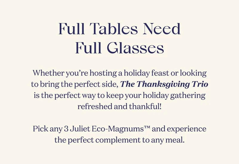 Full Tables Need Full Glasses | Whether you’re hosting a holiday feast or looking to bring the perfect side, The Thanksgiving Trio is the perfect way to keep your holiday gathering refreshed and thankful!  Pick any 3 Juliet Eco-Magnums™ and experience the perfect complement to any meal.