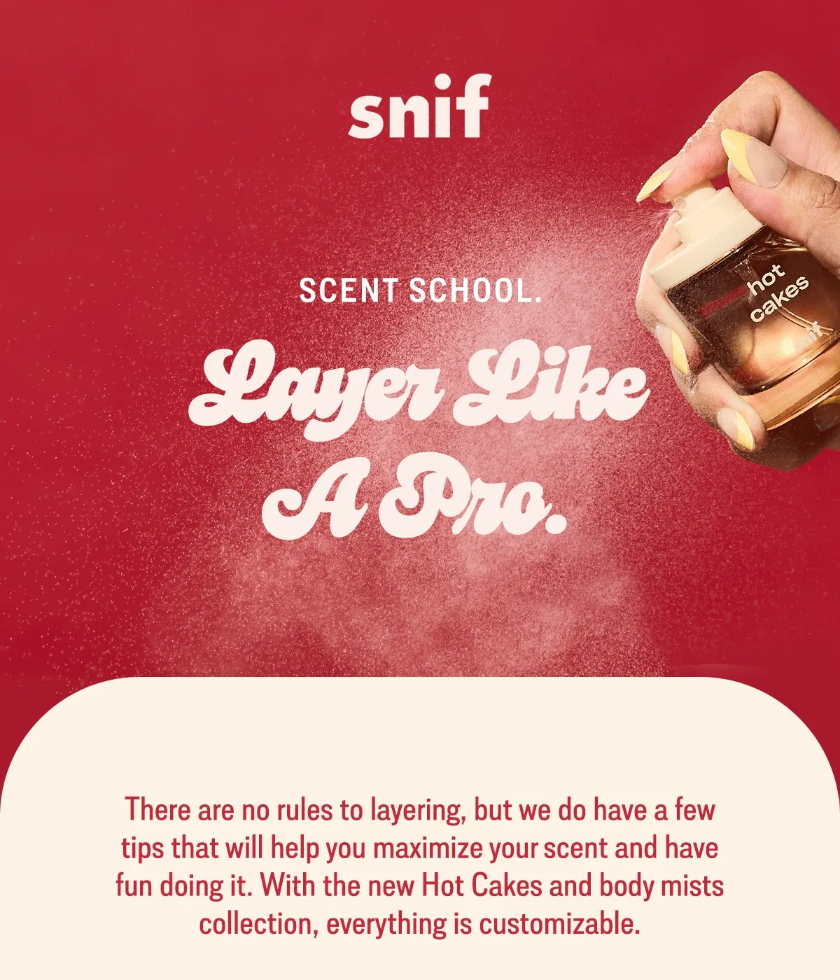 There are no rules to layering, but we do have a few tips that will help you maximize your scent and have fun doing it. With the new Hot Cakes and body mists collection, everything is customizable.
