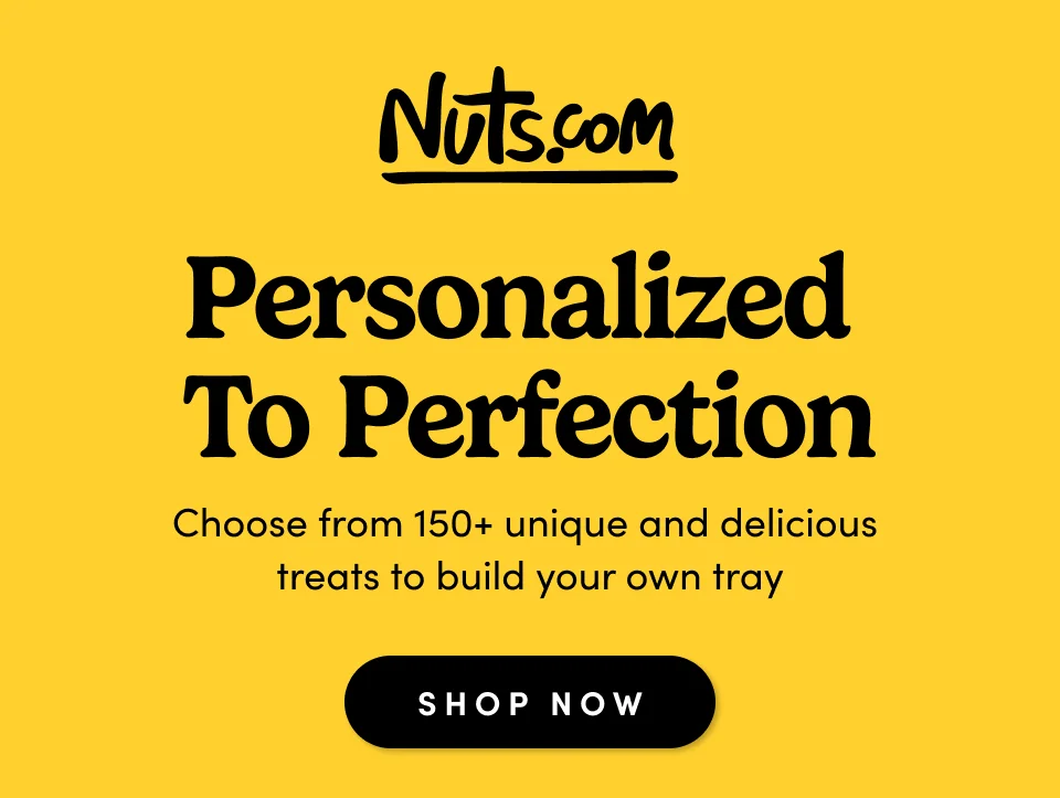 Nuts.com; Personalized  to Perfection Choose from 150+ unique and delicious  treats to build your own tray SHOP NOW