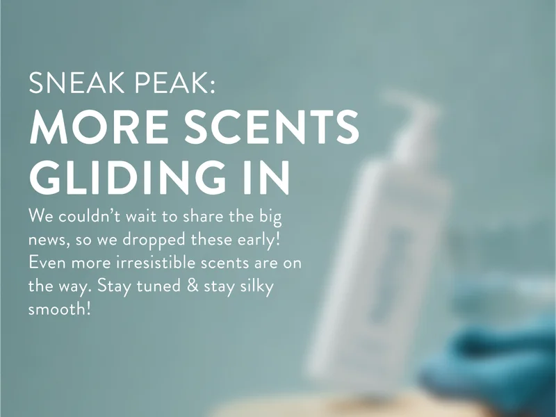 Sneak peak. more scents gliding in. We couldn't wait to share the big news, so we dropped these early! Even more irresistible scents are on the way. Stay tuned and stay silky smooth.