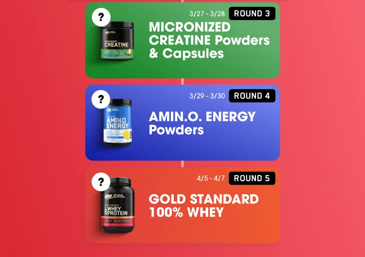 ROUND 3 ? off MICRONIZED CREATINE Powders & Capsules 3/27-3/28 ROUND 4 ? off AMIN.O. ENERGY Powders 3/29-3/30 ROUND 5 ? off GOLD STANDARD 100% WHEY 4/5-4/7