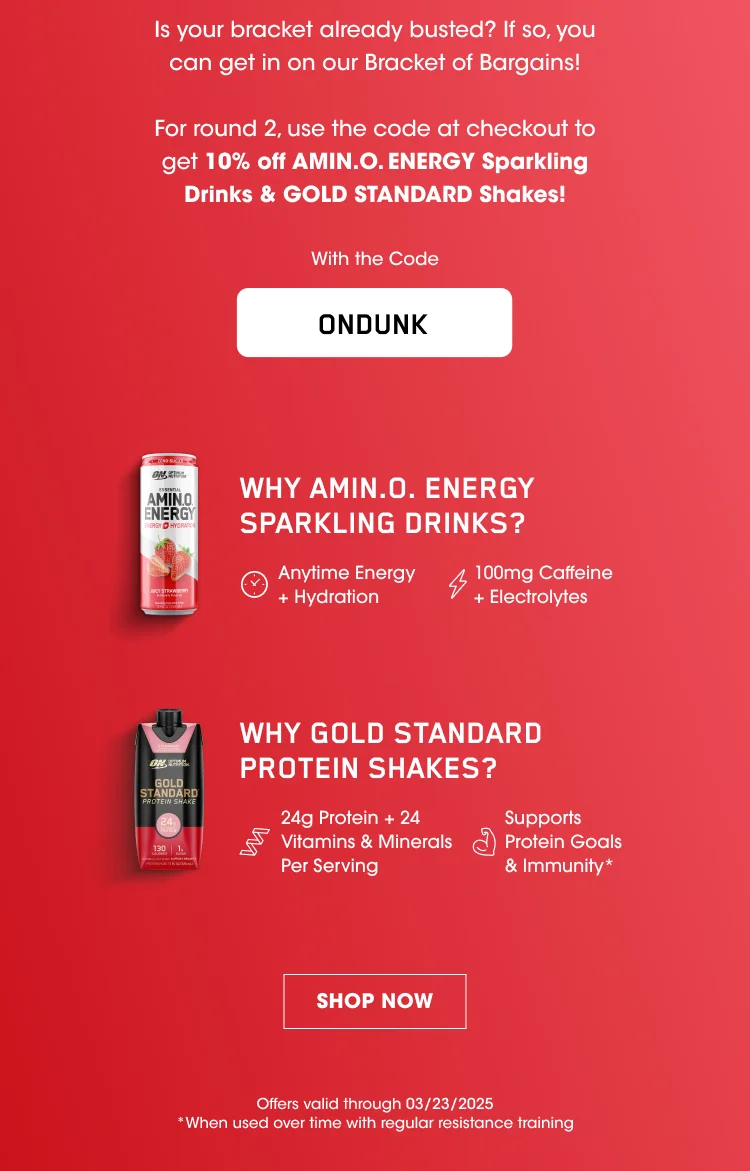 Is your bracket already busted? If so, you can get in on our Bracket of Bargains! For round 2, use the code at checkout to get 10% off AMIN.O. ENERGY Sparkling Drinks & GOLD STANDARD Shakes! With the Code ONDUNK WHY AMIN.O. ENERGY SPARKLING DRINKS? Anytime Energy + Hydration 100mg Caffeine + Electrolytes* SHOP NOW Offers valid through 03/23/2025 *When used over time with regular resistance training