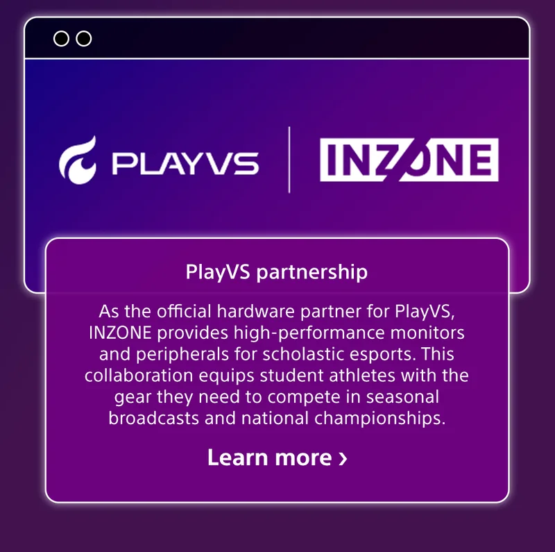 PLAYVS | INZONE | PlayVS partnership | As the official hardware partner for PlayVS, INZONE provides high-performance monitors and peripherals for scholastic esports. This collaboration equips student athletes with the gear they need to compete in seasonal broadcasts and national championships. Learn more