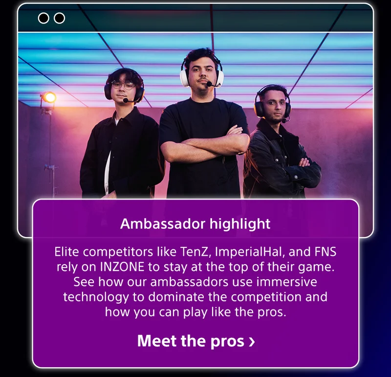 Ambassador highlight | Elite competitors like TenZ, ImperialHal, and FNS rely on INZONE to stay at the top of their game. See how our ambassadors use immersive technology to dominate the competition and how you can play like the pros. Meet the pros