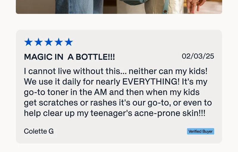 "I cannot live without this... neither can my kids! We use it daily for nearly EVERYTHING! It's my go-to toner in the AM and then when my kids get scratches or rashes it's our go-to, or even to help clear up my teenager's acne-prone skin! It's magic in a bottle!!!"