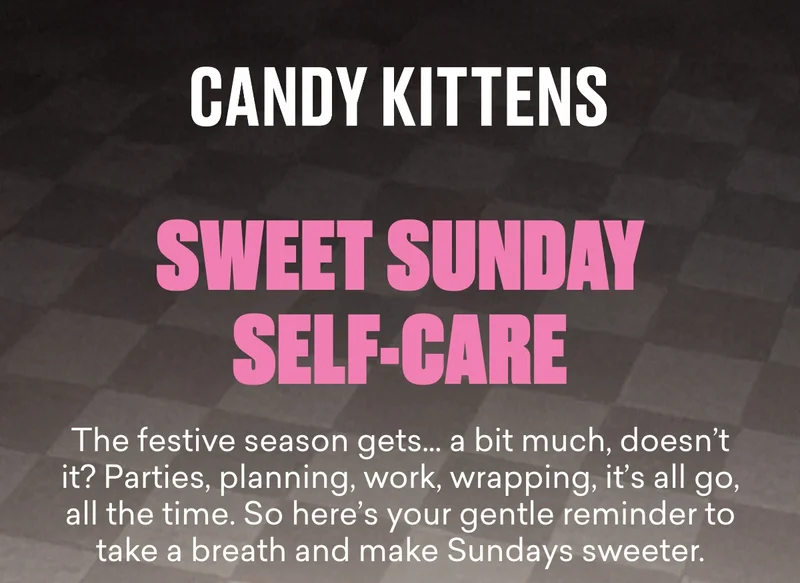 Sweet Sunday Self-care. The festive season gets… a bit much, doesn’t it? Parties, planning, work, wrapping, it’s all go, all the time. So here’s your gentle reminder to take a breath and make Sundays sweeter.