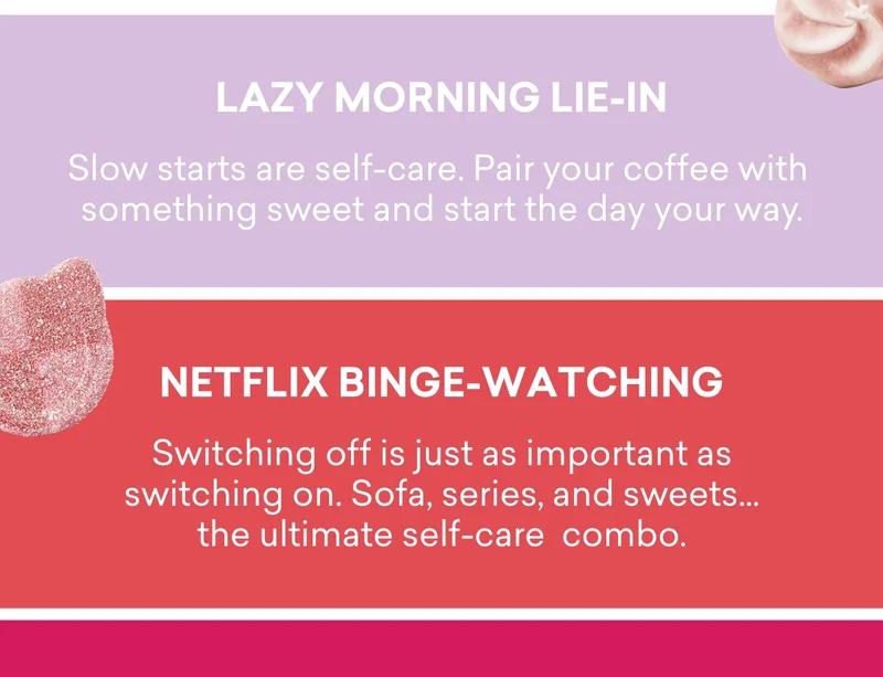 Lazy morning lie-in - Slow starts are self-care. Pair your coffee with something sweet and start the day your way. Netflix binge-watching - Switching off is just as important as switching on. Sofa, series, and sweets… the ultimate self-care combo.