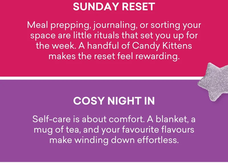 Sunday reset - Meal prepping, journaling, or sorting your space are little rituals that set you up for the week. A handful of Candy Kittens makes the reset feel rewarding. Cosy night in - Self-care is about comfort. A blanket, a mug of tea, and your favourite flavours make winding down effortless. Me-time treat - Sometimes the best self-care is a quiet moment to yourself – just you, your thoughts, and a flavour you love.