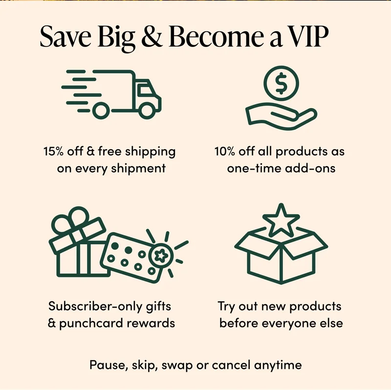 Save Big & Become a VIP   15% off + free shipping  on every shipment  10% off all products  as one-time add-ons     Subscriber-only gifts  & Punchcard Rewards  Try out new products  before everyone else  Pause, skip, swap, or cancel anytime
