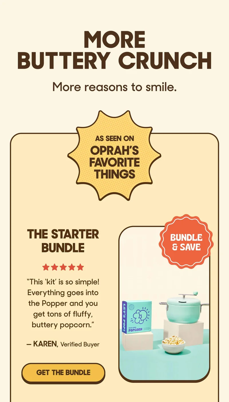 MORE BUTTERY CRUNCH More reasons to smile.   badge: AS SEEN ON OPRAH’S FAVORITE THINGS  The Starter Bundle ⭐️⭐️⭐️⭐️⭐️ ”This ‘kit’ is so simple! Everything goes into the Popper and you get tons of fluffy, buttery popcorn.” — Karen, Verified Buyer GET THE BUNDLE