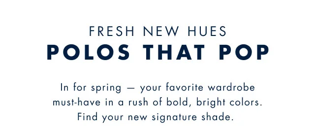 Fresh new hues that pop                                            In for spring - your favorite wardobe must-haves in a rush of bold, bright colors. Find your new signature shade.