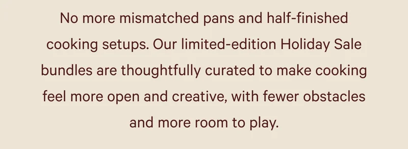 No more mismatched pans and half-finished cooking setups. Our limited-edition Holiday Sale bundles are thoughtfully curated to make cooking feel more open and creative, with fewer obstacles and more room to play.