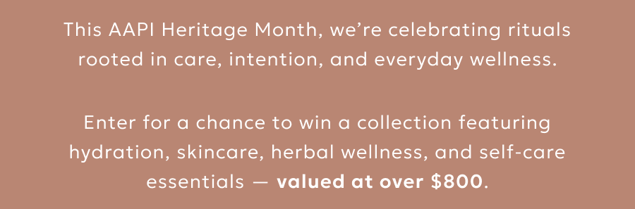 This AAPI Heritage Month, we’re celebrating rituals rooted in care, intention, and everyday wellness. Enter for a chance to win a collection featuring hydration, skincare, herbal wellness, and self-care essentials — valued at over $800.