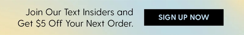 Join Our Text Insiders and Get $5 Off Your Next Order. | Sign Up Now