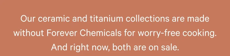 Our ceramic and titanium collections are made without Forever Chemicals for worry-free cooking. And right now, both are on sale.
