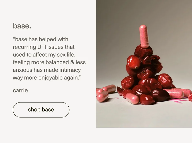 base. | “base has helped with recurring UTI issues that used to affect my sex life. feeling more balanced & less anxious has made intimacy way more enjoyable again.” - carrie | [ shop base ]