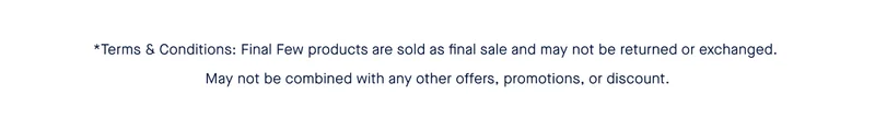 *Terms & Conditions: Final Few products are sold as final sale and may not be returned or exchanged. May not be combined with any other offers, promotions, or discount.