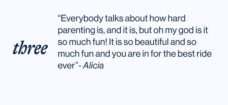 “Everybody talks about how hard parenting is, and it is, but oh my god is it so much fun! It is so beautiful and so much fun and you are in for the best ride ever”- Alicia