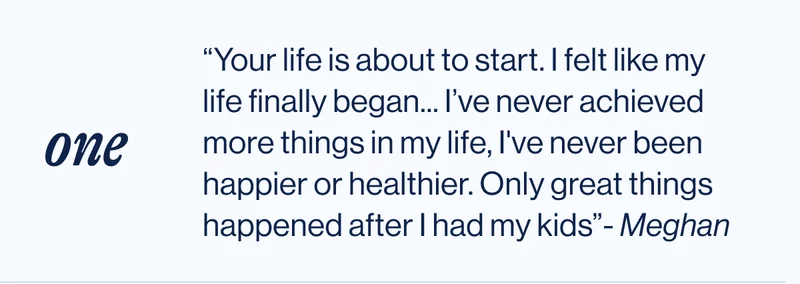 one. “Your life is about to start. I felt like my life finally began... I’ve never achieved more things in my life, I've never been happier or healthier. Only great things happened after I had my kids”- Meghan