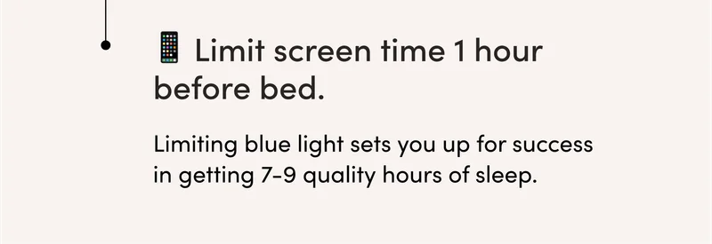 ✅ Limit screen time 1 hour before bed.   Limiting blue light sets you up for success in getting 7-9 quality hours of sleep.