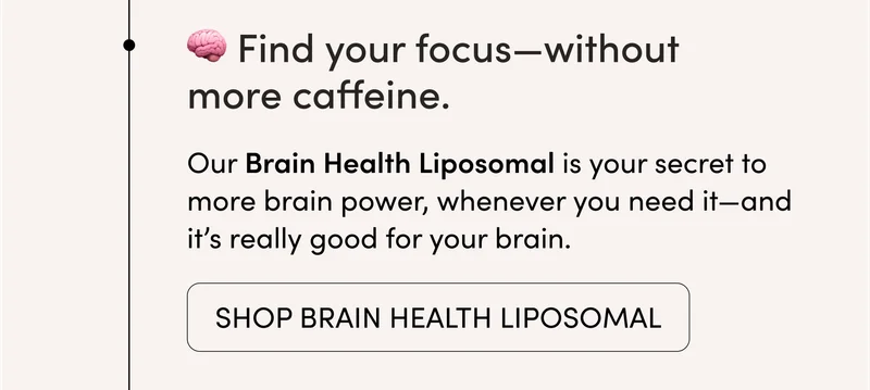 ✅ Find your focus—without more caffeine.   Our Brain Health Liposomal is your secret to more brain power, whenever you need it—and it’s really good for your brain.