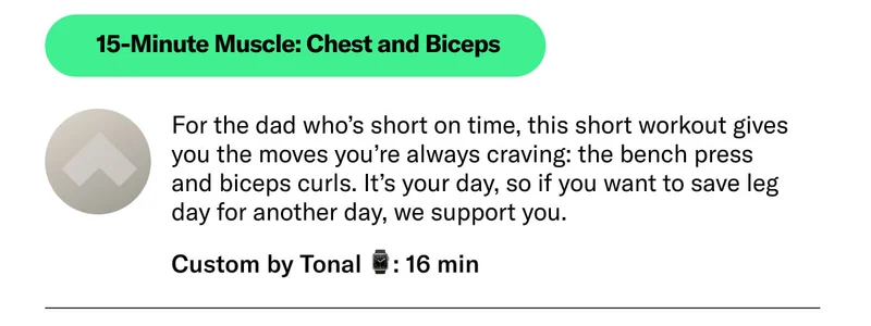 15-Minute Muscle: Chest and Biceps Custom by Tonal 16 min For the dad who’s short on time, this short workout gives you the moves you’re always craving: the bench press and biceps curls. It’s your day, so if you want to save leg day for another day, we support you.