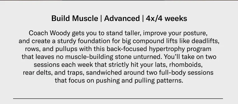 Build Muscle | Advanced | 4x/4 weeks Coach Woody gets you to stand taller, improve your posture, and create a sturdy foundation for big compound lifts like deadlifts, rows, and pullups with this back-focused hypertrophy program that leaves no muscle-building stone unturned. You’ll take on two sessions each week that strictly hit your lats, rhomboids, rear delts, and traps, sandwiched around two full-body sessions that focus on pushing and pulling patterns.
