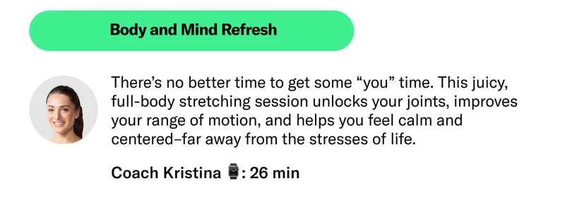 Body and Mind Refresh Coach Kristina 26 min There’s no better time to get some “you” time. This juicy, full-body stretching session unlocks your joints, improves your range of motion, and helps you feel calm and centered–far away from the stresses of life.