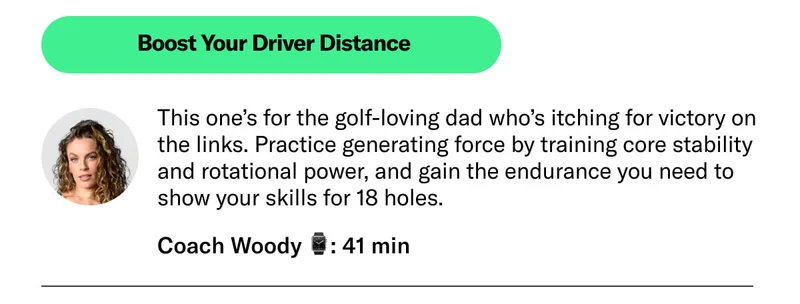 Boost Your Driver Distance Coach Woody 41 min This one’s for the golf-loving dad who’s itching for victory on the links. Practice generating force by training core stability and rotational power, and gain the endurance you need to show your skills for 18 holes.