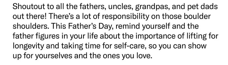 Shoutout to all the fathers, uncles, grandpas, and pet dads out there! There’s a lot of responsibility on those boulder shoulders. This Father’s Day, remind yourself and the father figures in your life about the importance of lifting for longevity and taking time for self-care, so you can show up for yourselves and the ones you love.