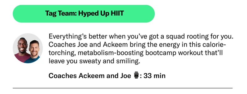 Tag Team: Hyped Up HIIT 33 min Coaches Ackeem and Joe Everything’s better when you’ve got a squad rooting for you. Coaches Joe and Ackeem bring the energy in this calorie-torching, metabolism-boosting bootcamp workout that’ll leave you sweaty and smiling.