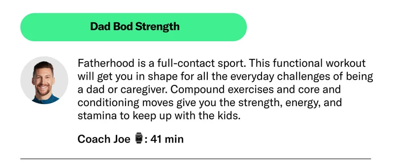Dad Bod Strength. Coach Joe 41 min Fatherhood is a full-contact sport. This functional workout will get you in shape for all the everyday challenges of being a dad or caregiver. Compound exercises and core and conditioning moves give you the strength, energy, and stamina to keep up with the kids.