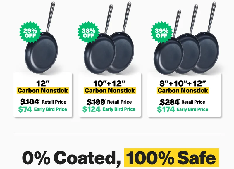 12" Carbon Nonstick - 29% off. $74 Early Bird price!  12" + 10" Carbon Nonstick - 38% off. $124 Early Bird price! 8" + 10" + 12" Carbon Nonstick - 39% off. $174 Early Bird price!