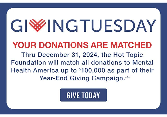 Giving Tuesday. Your Donations Are Matched! Thru December 31, 2024, the Hot Topic Foundation will match all donations to Mental Health America up to $100,000 as part of their Year-End Giving Campaign. Give Today