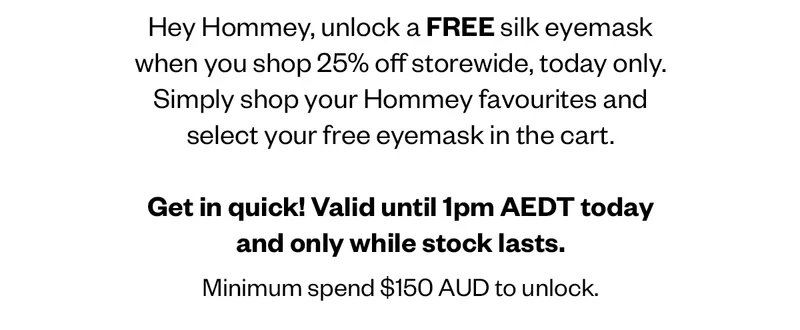 Hey Hommey, unlock a FREE silk eyemask when you shop 25% off storewide, today only. Simply shop your Hommey favourites and select your free eyemask in the cart. Get in quick! Valid until 1pm AEDT today and only while stock lasts. Minimum spend $150 AUD to unlock.   T&Cs Apply. Minimum spend $150 AUD to unlock. Online only. Offer valid from 8am AEDT until 1pm AEDT 25th November 2024 only while stock lasts.