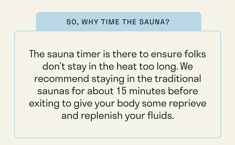 The sauna timer is there to ensure folks don’t stay in the heat too long. We recommend staying in the traditional saunas for about 15 minutes before exiting to give your body some reprieve and replenish your fluids.