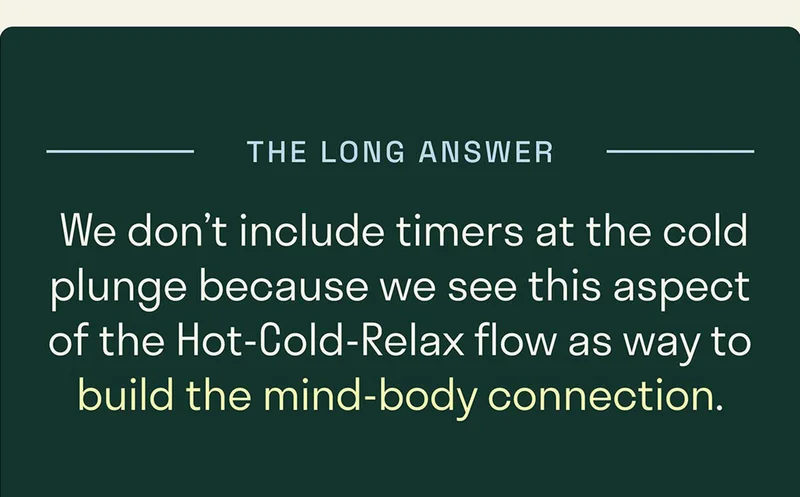 We don’t include timers at the cold plunge because we see this aspect of the Hot-Cold-Relax flow as way to build the mind-body connection