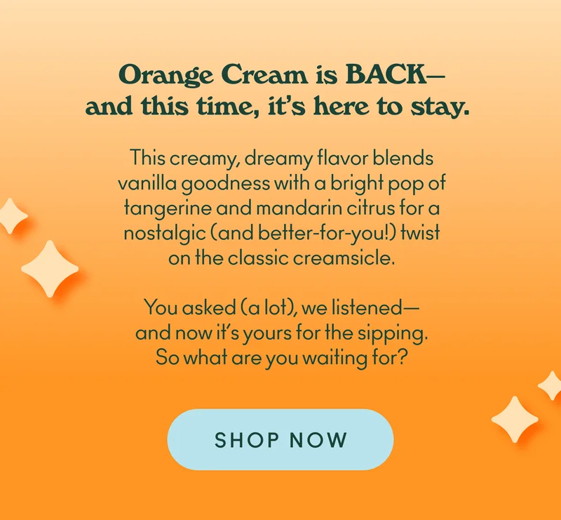 Orange Cream is BACK—and this time, it’s here to stay. This creamy, dreamy flavor blends vanilla goodness with a bright pop of tangerine and mandarin citrus for a nostalgic (and better-for-you!) twist on the classic creamsicle. You asked (a lot), we listened—and now it’s yours for the sipping. So what are you waiting for?